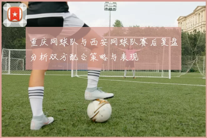 重庆网球队与西安网球队赛后复盘分析双方配合策略与表现