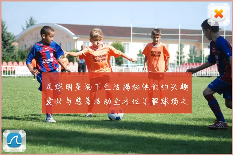 足球明星场下生活揭秘他们的兴趣爱好与慈善活动全方位了解球场之外的精彩人生
