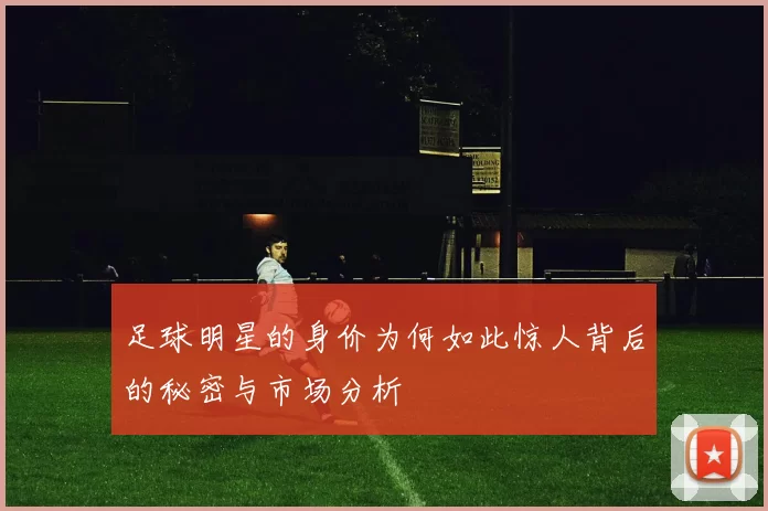足球明星的身价为何如此惊人背后的秘密与市场分析