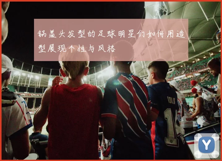锅盖头发型的足球明星们如何用造型展现个性与风格