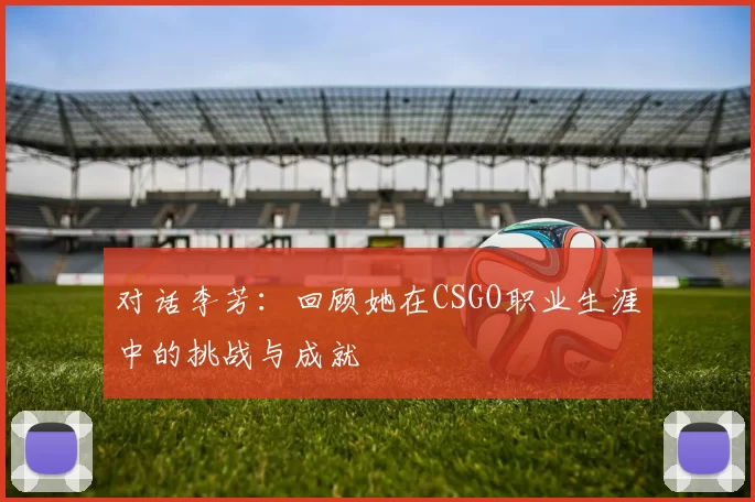 对话李芳：回顾她在CSGO职业生涯中的挑战与成就