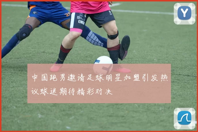 中国跑男邀请足球明星加盟引发热议球迷期待精彩对决
