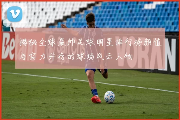 揭秘全球最帅足球明星排行榜颜值与实力并存的球场风云人物