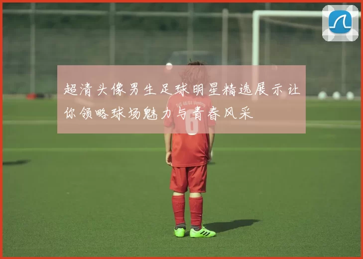超清头像男生足球明星精选展示让你领略球场魅力与青春风采