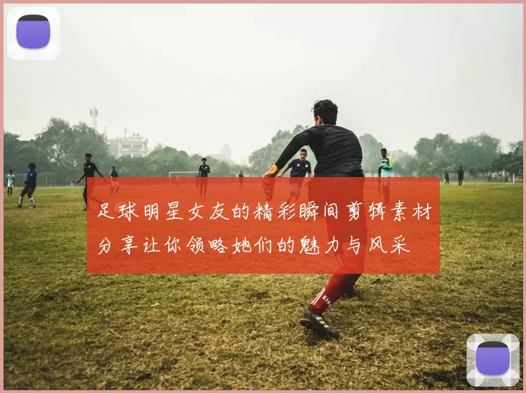 足球明星女友的精彩瞬间剪辑素材分享让你领略她们的魅力与风采
