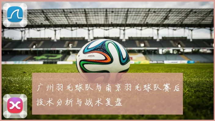广州羽毛球队与南京羽毛球队赛后技术分析与战术复盘