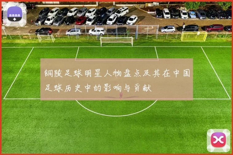 铜陵足球明星人物盘点及其在中国足球历史中的影响与贡献