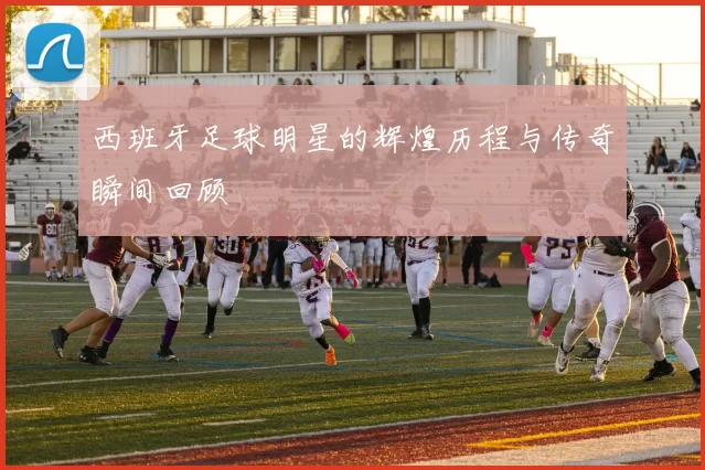 西班牙足球明星的辉煌历程与传奇瞬间回顾