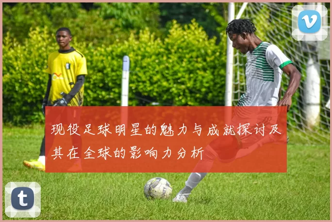 现役足球明星的魅力与成就探讨及其在全球的影响力分析