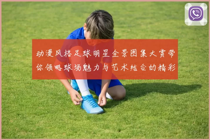 动漫风格足球明星全景图集大赏带你领略球场魅力与艺术结合的精彩瞬间