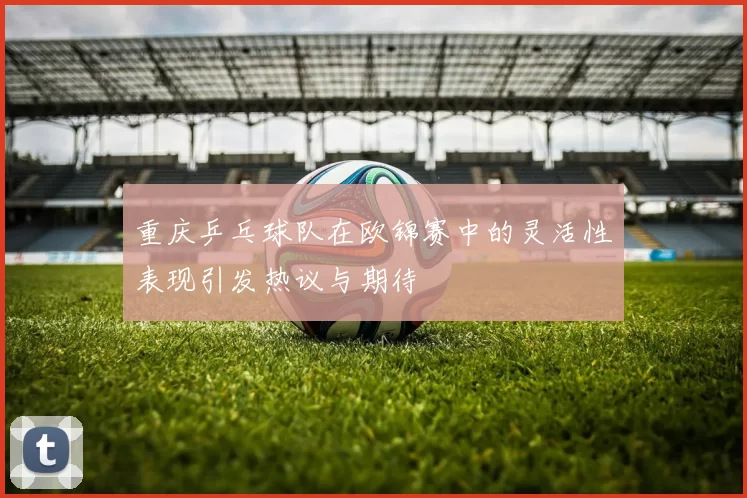 重庆乒乓球队在欧锦赛中的灵活性表现引发热议与期待
