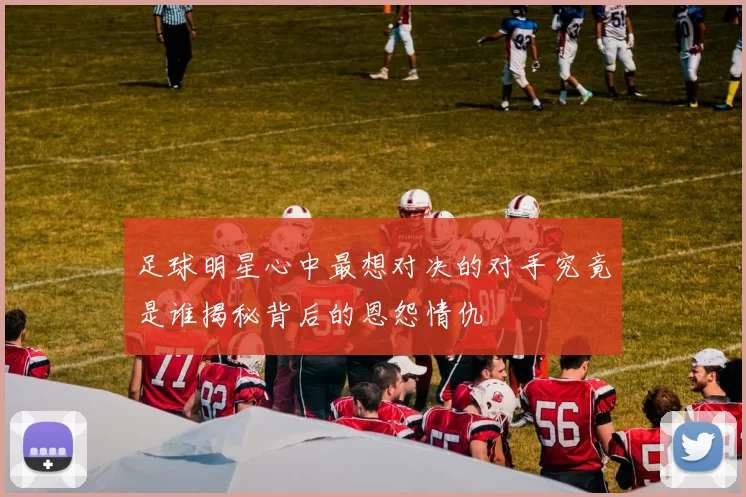 足球明星心中最想对决的对手究竟是谁揭秘背后的恩怨情仇