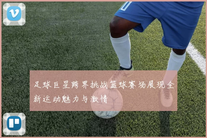 足球巨星跨界挑战篮球赛场展现全新运动魅力与激情