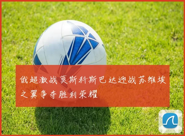 俄超激战莫斯科斯巴达迎战苏维埃之翼争夺胜利荣耀