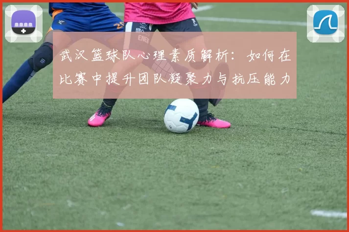 武汉篮球队心理素质解析：如何在比赛中提升团队凝聚力与抗压能力