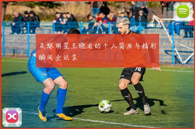 足球明星王晓龙的个人简历与精彩瞬间全记录