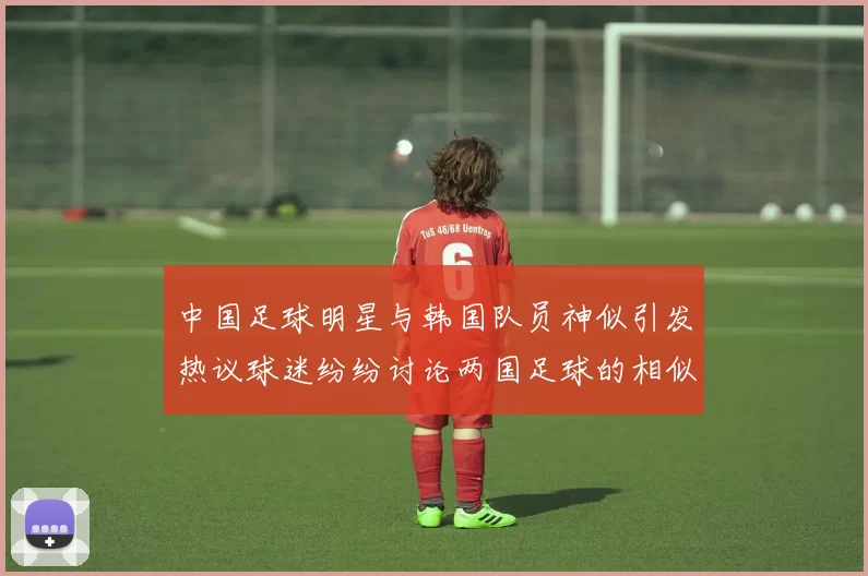 中国足球明星与韩国队员神似引发热议球迷纷纷讨论两国足球的相似之处