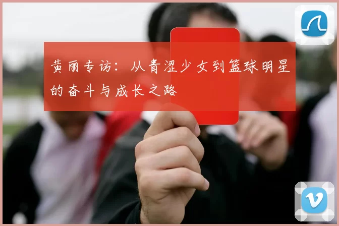 黄丽专访：从青涩少女到篮球明星的奋斗与成长之路