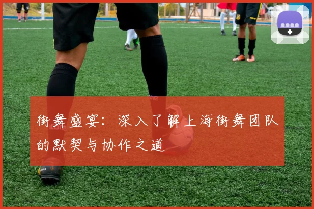 街舞盛宴：深入了解上海街舞团队的默契与协作之道