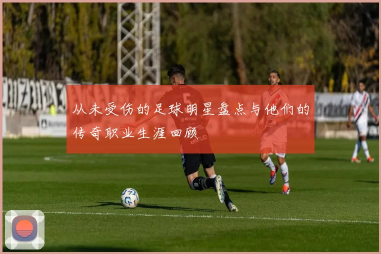 从未受伤的足球明星盘点与他们的传奇职业生涯回顾