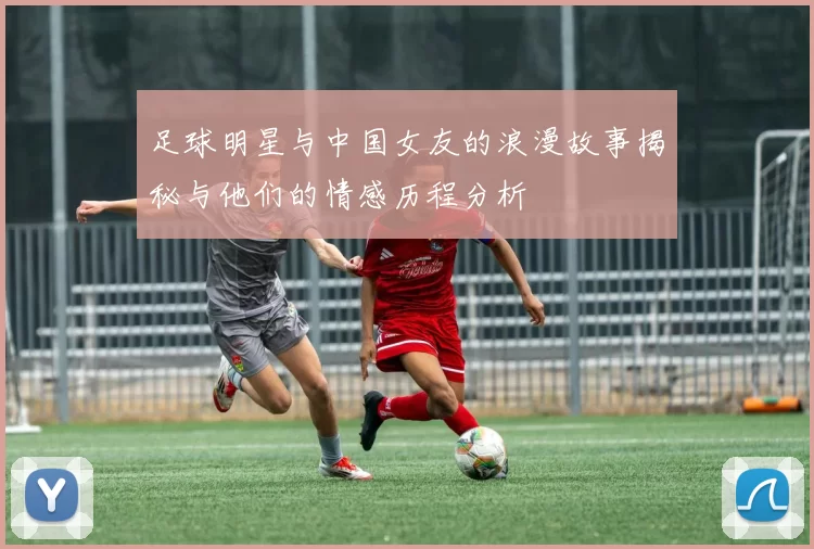 足球明星与中国女友的浪漫故事揭秘与他们的情感历程分析