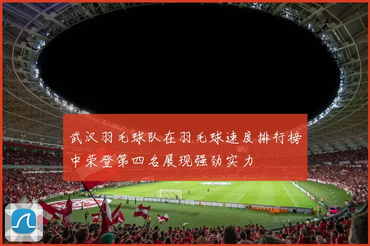 武汉羽毛球队在羽毛球速度排行榜中荣登第四名展现强劲实力