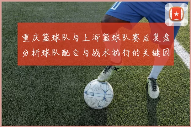 重庆篮球队与上海篮球队赛后复盘分析球队配合与战术执行的关键因素