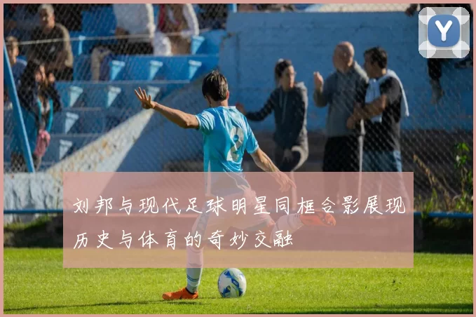 刘邦与现代足球明星同框合影展现历史与体育的奇妙交融