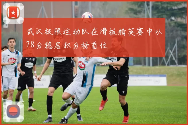 武汉极限运动队在滑板精英赛中以78分稳居积分榜首位