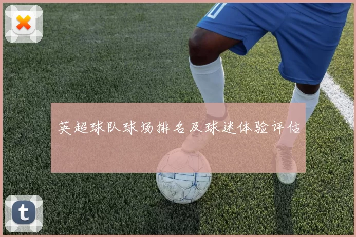 英超球队球场排名及球迷体验评估