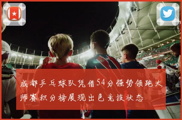 成都乒乓球队凭借54分强势领跑大师赛积分榜展现出色竞技状态