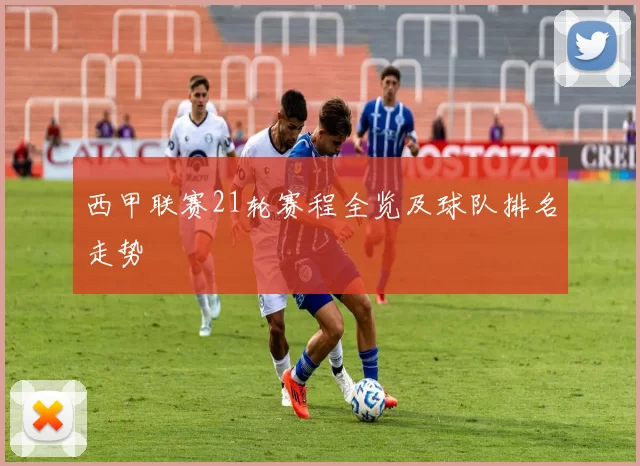 西甲联赛21轮赛程全览及球队排名走势
