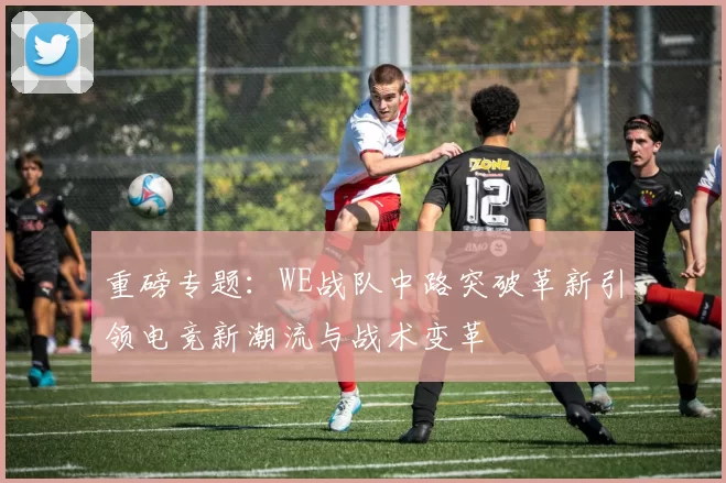 重磅专题：WE战队中路突破革新引领电竞新潮流与战术变革