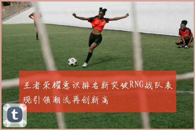 王者荣耀意识排名新突破RNG战队表现引领潮流再创新高