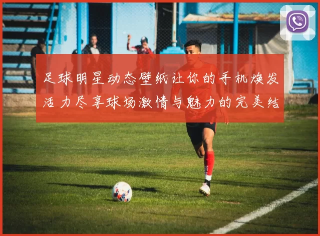 足球明星动态壁纸让你的手机焕发活力尽享球场激情与魅力的完美结合
