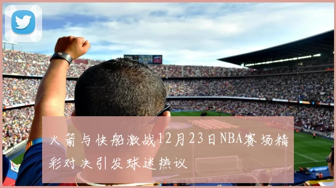 火箭与快船激战12月23日NBA赛场精彩对决引发球迷热议