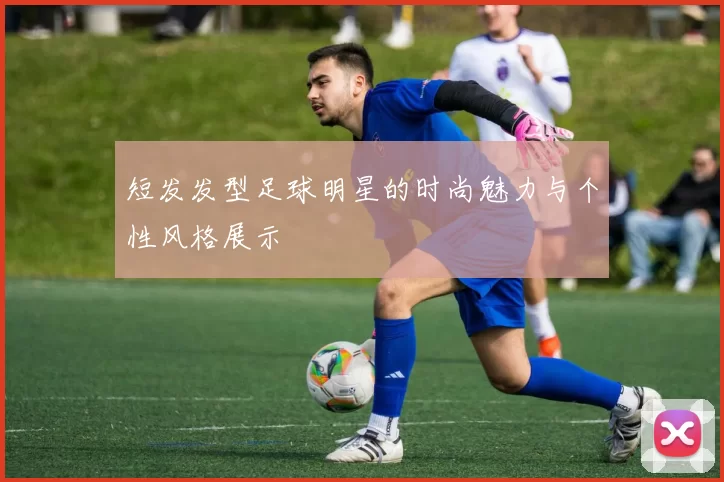 短发发型足球明星的时尚魅力与个性风格展示
