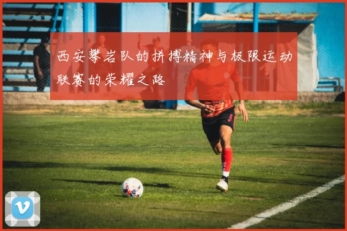 西安攀岩队的拼搏精神与极限运动联赛的荣耀之路