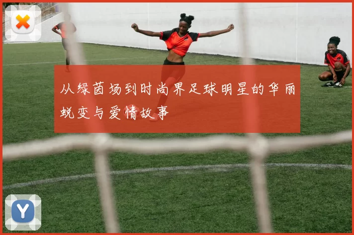 从绿茵场到时尚界足球明星的华丽蜕变与爱情故事