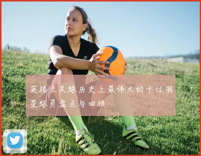 英格兰足球历史上最伟大的十位明星球员盘点与回顾