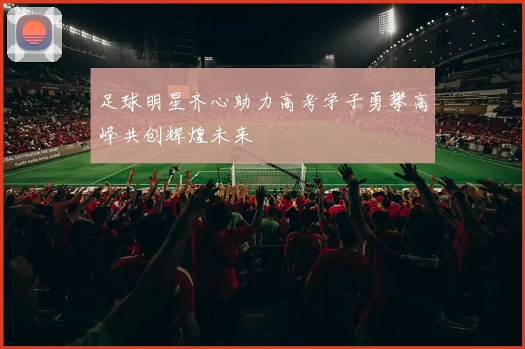 足球明星齐心助力高考学子勇攀高峰共创辉煌未来