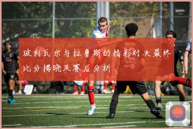 玻利瓦尔与拉鲁斯的精彩对决最终比分揭晓及赛后分析