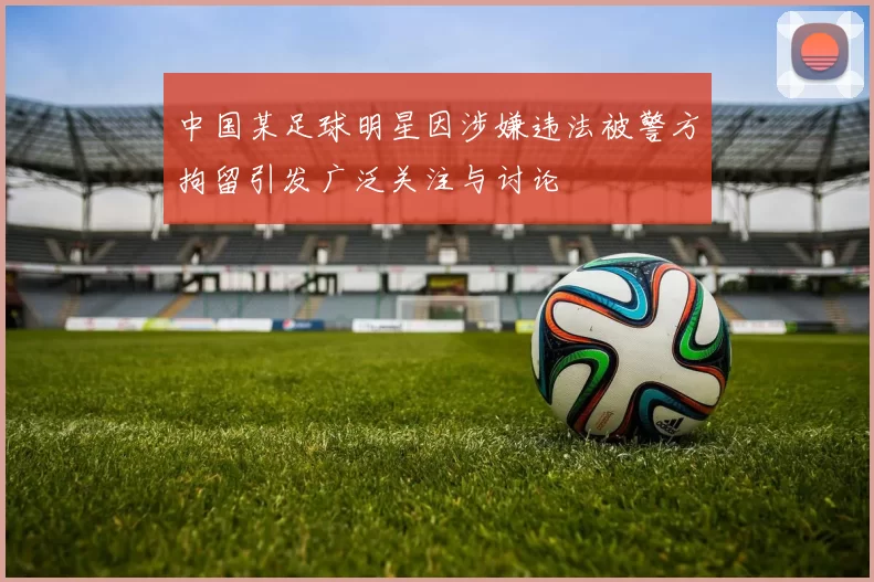 中国某足球明星因涉嫌违法被警方拘留引发广泛关注与讨论