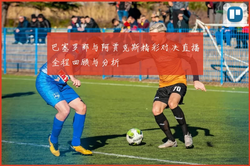 巴塞罗那与阿贾克斯精彩对决直播全程回顾与分析