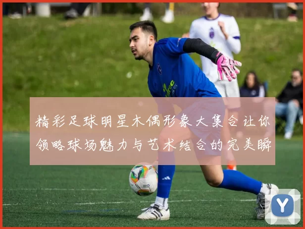 精彩足球明星木偶形象大集合让你领略球场魅力与艺术结合的完美瞬间