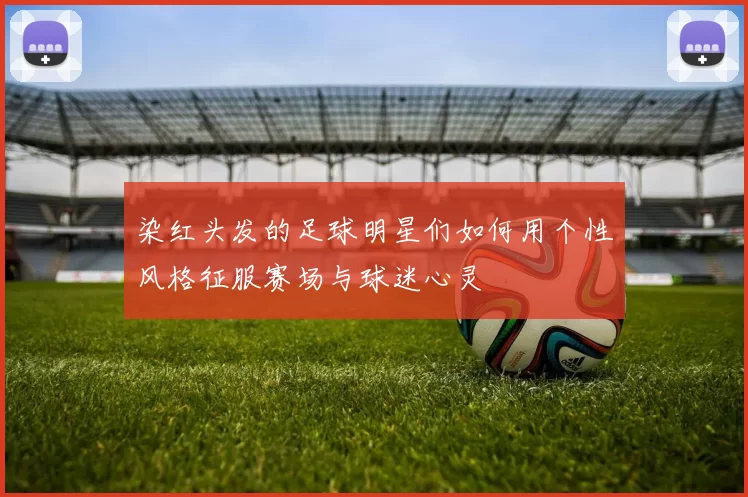 染红头发的足球明星们如何用个性风格征服赛场与球迷心灵