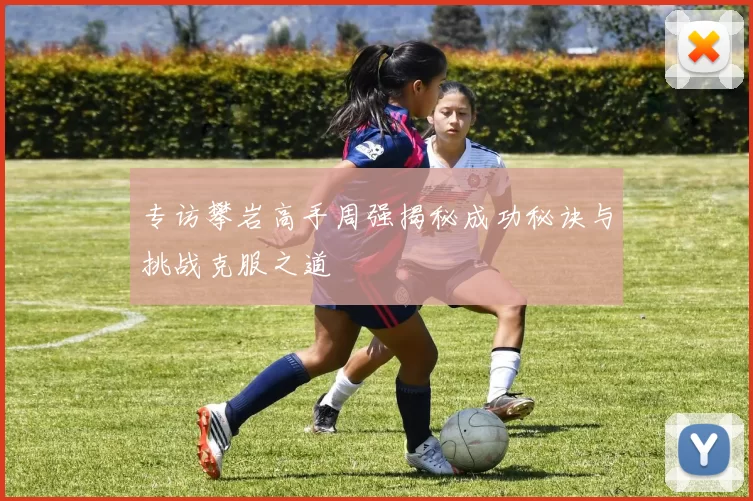 专访攀岩高手周强揭秘成功秘诀与挑战克服之道