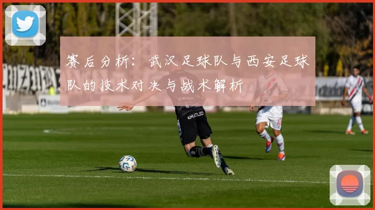 赛后分析：武汉足球队与西安足球队的技术对决与战术解析