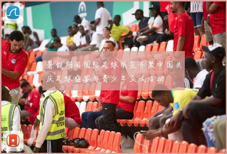 暑假期间国际足球明星齐聚中国共庆足球盛宴与青少年交流活动