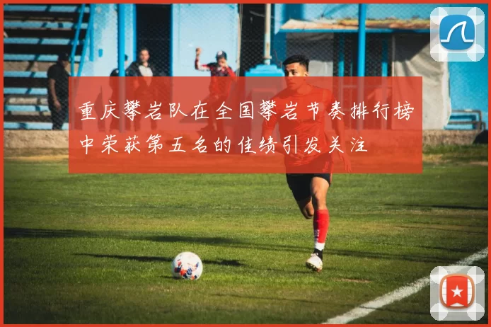 重庆攀岩队在全国攀岩节奏排行榜中荣获第五名的佳绩引发关注